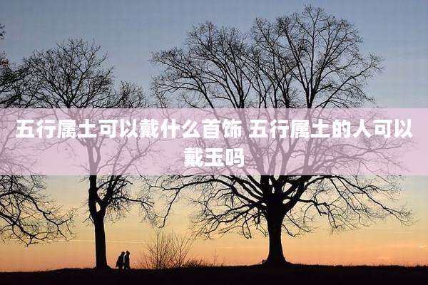 五行属土可以戴什么首饰 五行属土的人可以戴玉吗