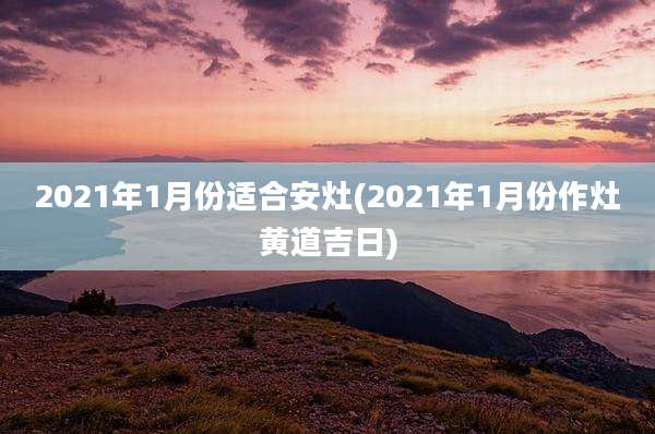 2021年1月份适合安灶(2021年1月份作灶黄道吉日)