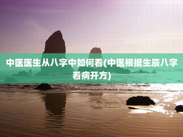 中医医生从八字中如何看(中医根据生辰八字看病开方)