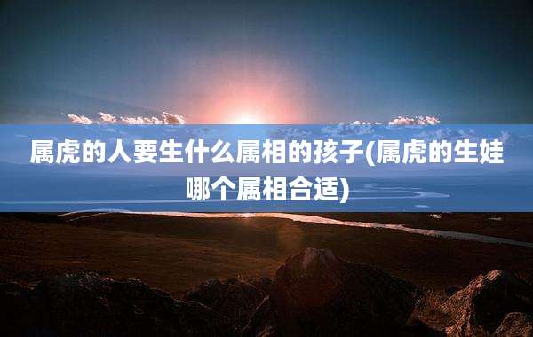 属虎的人要生什么属相的孩子(属虎的生娃哪个属相合适)