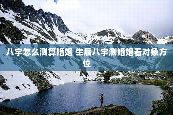 八字怎么测算婚姻 生辰八字测婚姻看对象方位