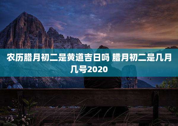 农历腊月初二是黄道吉日吗 腊月初二是几月几号2020