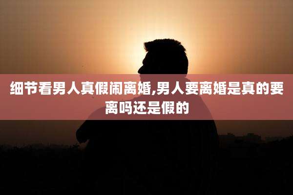 细节看男人真假闹离婚,男人要离婚是真的要离吗还是假的