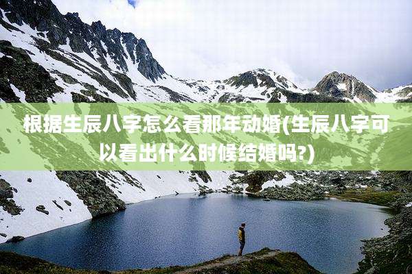 根据生辰八字怎么看那年动婚(生辰八字可以看出什么时候结婚吗?)