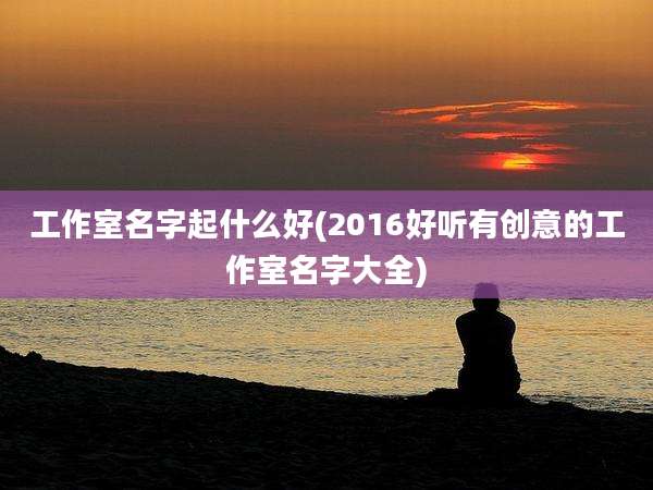 工作室名字起什么好(2016好听有创意的工作室名字大全)