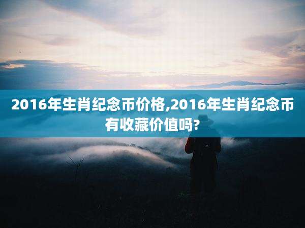 2016年生肖纪念币价格,2016年生肖纪念币有收藏价值吗?