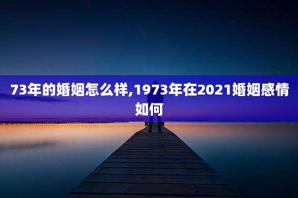 73年的婚姻怎么样,1973年在2021婚姻感情如何