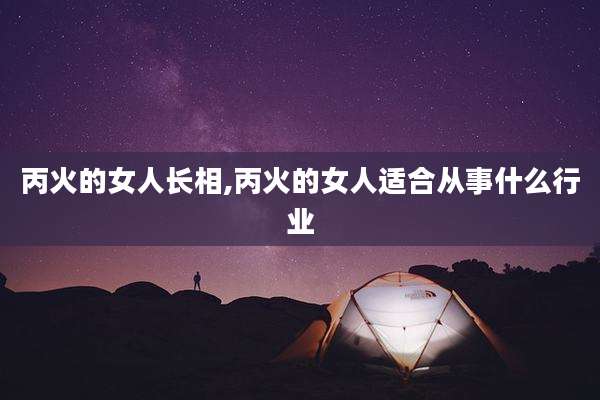 丙火的女人长相,丙火的女人适合从事什么行业