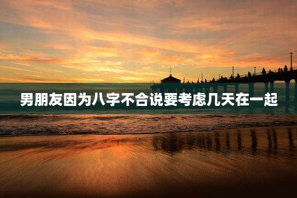 男朋友因为八字不合说要考虑几天在一起