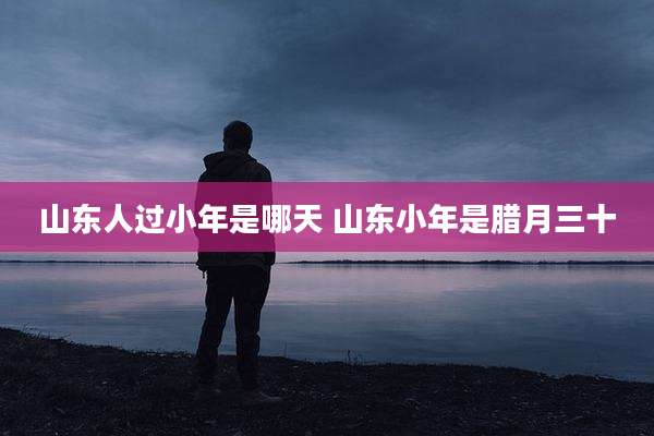 山东人过小年是哪天 山东小年是腊月三十