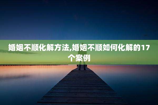 婚姻不顺化解方法,婚姻不顺如何化解的17个案例