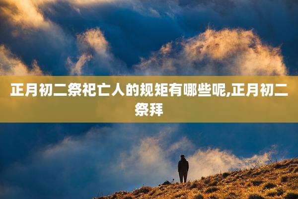 正月初二祭祀亡人的规矩有哪些呢,正月初二祭拜