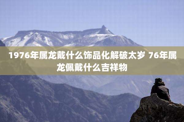1976年属龙戴什么饰品化解破太岁 76年属龙佩戴什么吉祥物