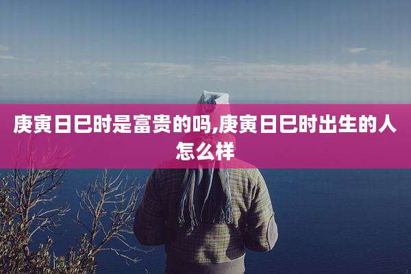 庚寅日巳时是富贵的吗,庚寅日巳时出生的人怎么样