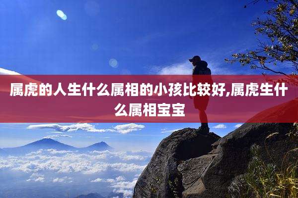 属虎的人生什么属相的小孩比较好,属虎生什么属相宝宝