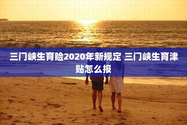 三门峡生育险2020年新规定 三门峡生育津贴怎么报