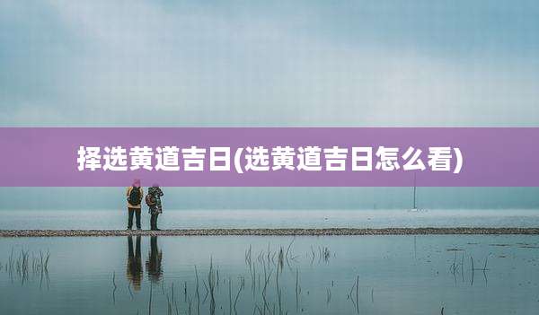 择选黄道吉日(选黄道吉日怎么看)