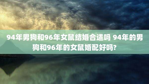 94年男狗和96年女鼠结婚合适吗 94年的男狗和96年的女鼠婚配好吗?