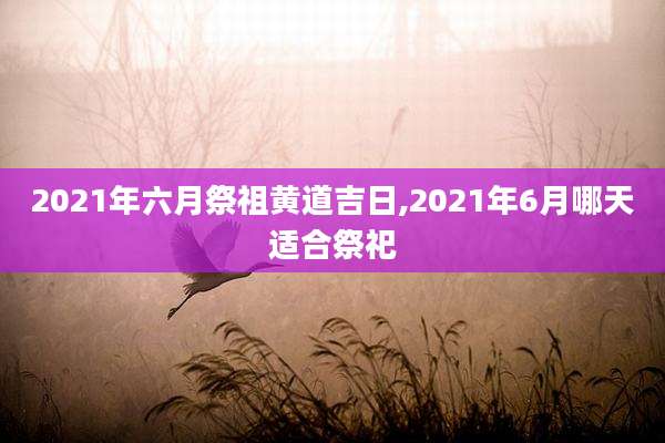 2021年六月祭祖黄道吉日,2021年6月哪天适合祭祀