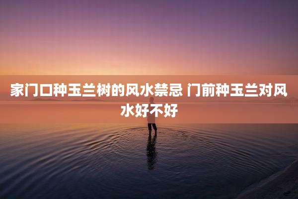 家门口种玉兰树的风水禁忌 门前种玉兰对风水好不好