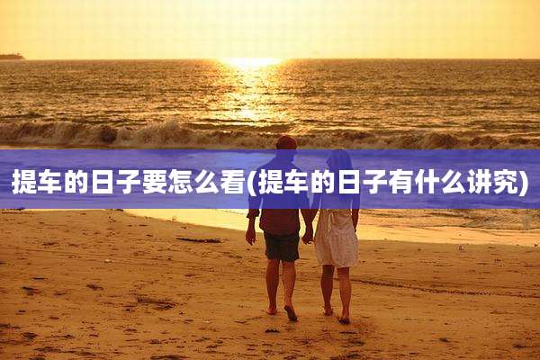 提车的日子要怎么看(提车的日子有什么讲究)