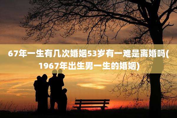 67年一生有几次婚姻53岁有一难是离婚吗(1967年出生男一生的婚姻)