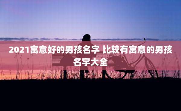 2021寓意好的男孩名字 比较有寓意的男孩名字大全