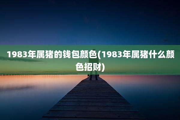 1983年属猪的钱包颜色(1983年属猪什么颜色招财)