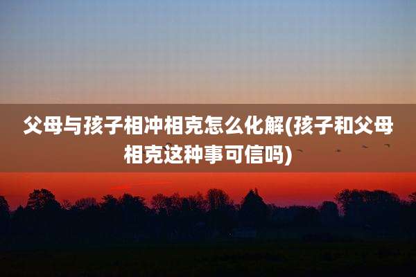 父母与孩子相冲相克怎么化解(孩子和父母相克这种事可信吗)