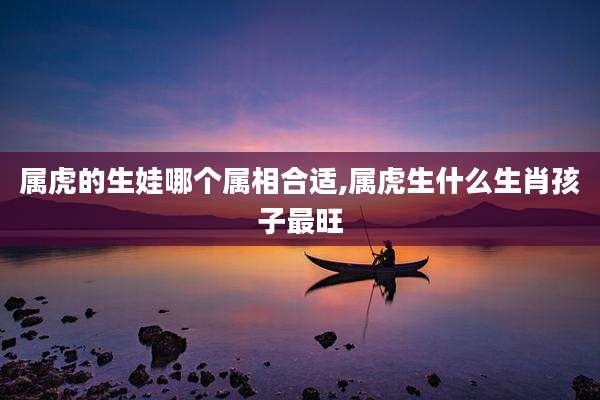 属虎的生娃哪个属相合适,属虎生什么生肖孩子最旺