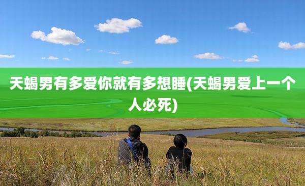 天蝎男有多爱你就有多想睡(天蝎男爱上一个人必死)