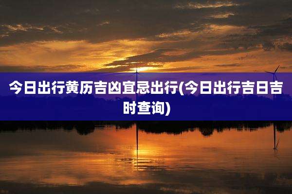 今日出行黄历吉凶宜忌出行(今日出行吉日吉时查询)