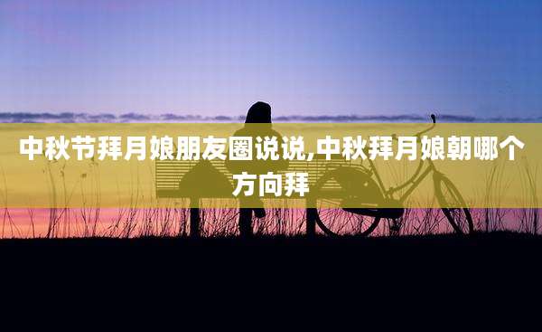 中秋节拜月娘朋友圈说说,中秋拜月娘朝哪个方向拜