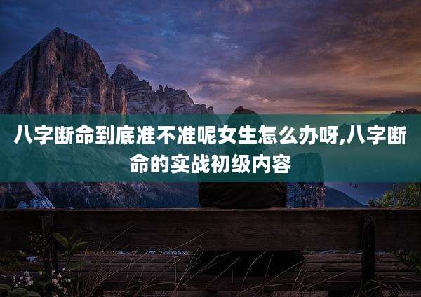 八字断命到底准不准呢女生怎么办呀,八字断命的实战初级内容