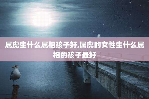 属虎生什么属相孩子好,属虎的女性生什么属相的孩子最好