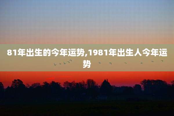 81年出生的今年运势,1981年出生人今年运势