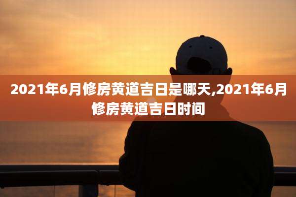 2021年6月修房黄道吉日是哪天,2021年6月修房黄道吉日时间