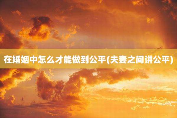 在婚姻中怎么才能做到公平(夫妻之间讲公平)