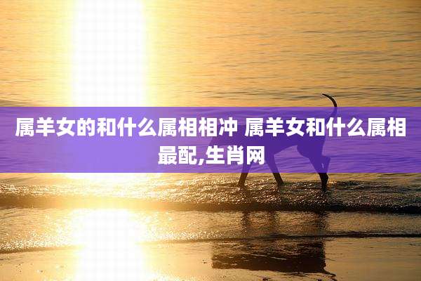 属羊女的和什么属相相冲 属羊女和什么属相最配,生肖网