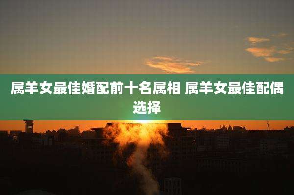 属羊女最佳婚配前十名属相 属羊女最佳配偶选择