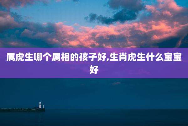 属虎生哪个属相的孩子好,生肖虎生什么宝宝好