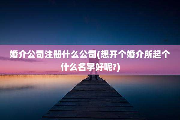 婚介公司注册什么公司(想开个婚介所起个什么名字好呢?)