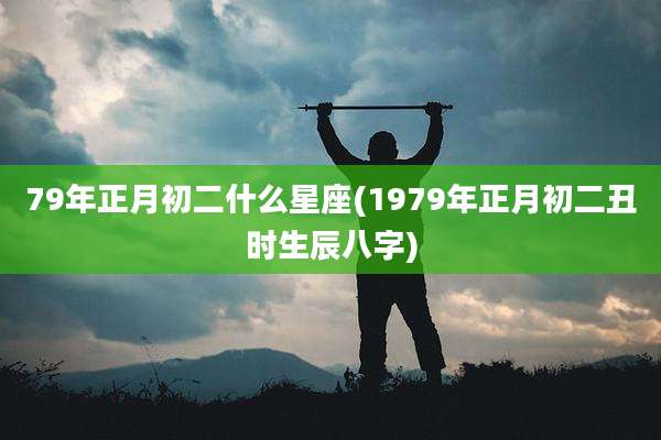 79年正月初二什么星座(1979年正月初二丑时生辰八字)