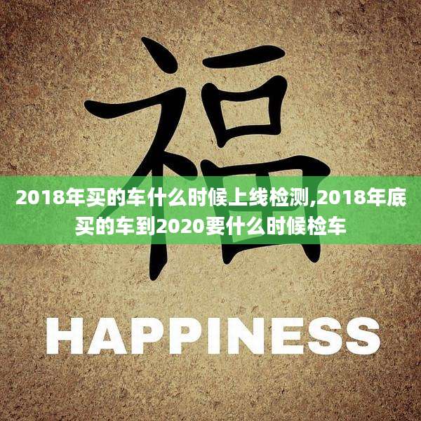 2018年买的车什么时候上线检测,2018年底买的车到2020要什么时候检车