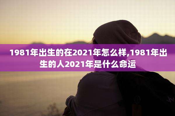 1981年出生的在2021年怎么样,1981年出生的人2021年是什么命运