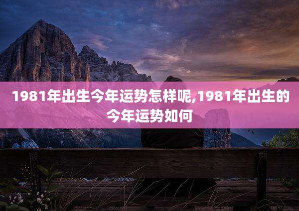 1981年出生今年运势怎样呢,1981年出生的今年运势如何