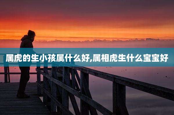 属虎的生小孩属什么好,属相虎生什么宝宝好
