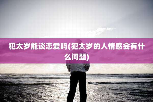 犯太岁能谈恋爱吗(犯太岁的人情感会有什么问题)