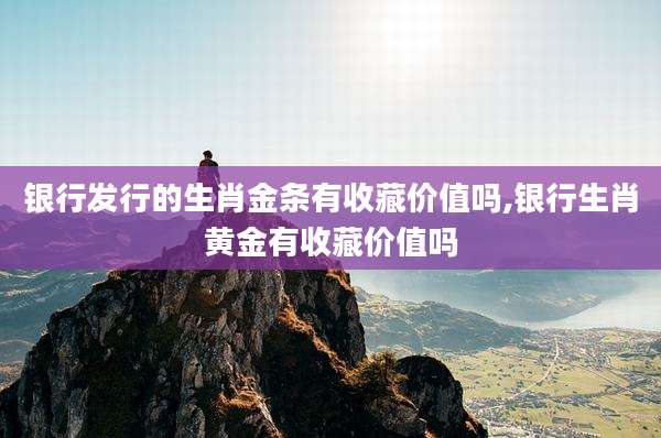 银行发行的生肖金条有收藏价值吗,银行生肖黄金有收藏价值吗