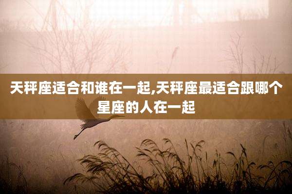 天秤座适合和谁在一起,天秤座最适合跟哪个星座的人在一起